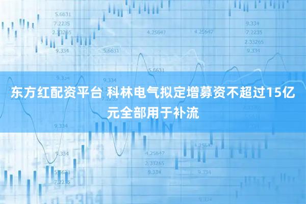 东方红配资平台 科林电气拟定增募资不超过15亿元全部用于补流