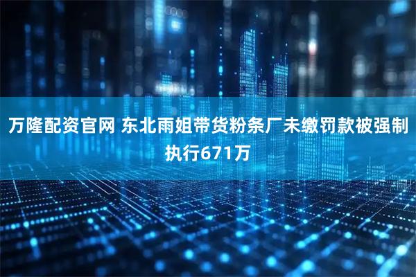 万隆配资官网 东北雨姐带货粉条厂未缴罚款被强制执行671万
