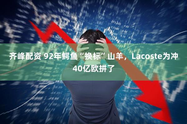 齐峰配资 92年鳄鱼“换标”山羊，Lacoste为冲40亿欧拼了
