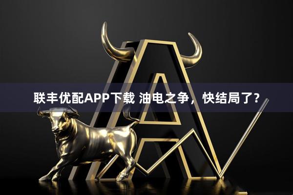 联丰优配APP下载 油电之争，快结局了？
