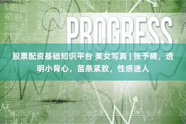 股票配资基础知识平台 美女写真 | 张予曦，透明小背心，苗条紧致，性感迷人