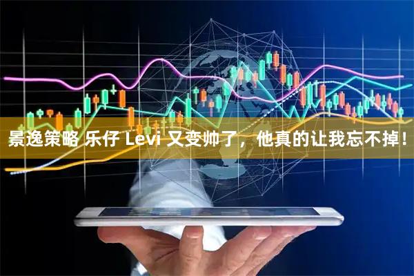 景逸策略 乐仔 Levi 又变帅了，他真的让我忘不掉！