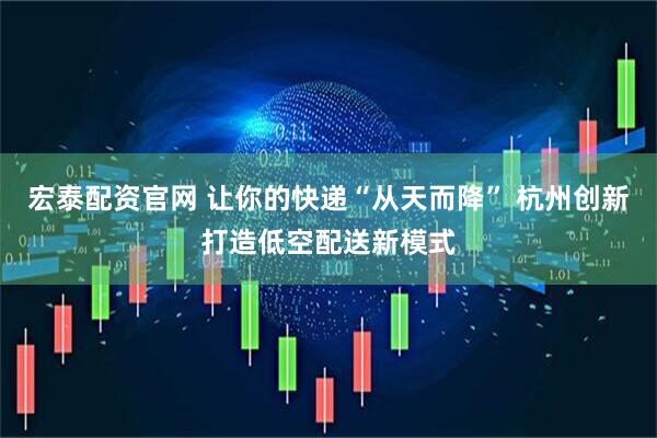 宏泰配资官网 让你的快递“从天而降” 杭州创新打造低空配送新模式