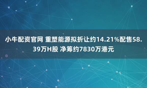 小牛配资官网 重塑能源拟折让约14.21%配售58.39万H股 净筹约7830万港元