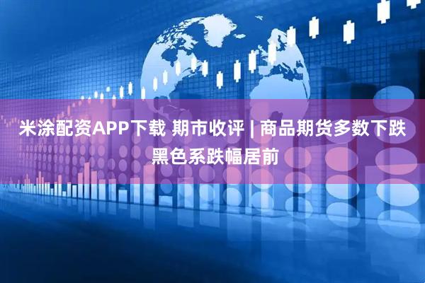米涂配资APP下载 期市收评 | 商品期货多数下跌 黑色系跌幅居前