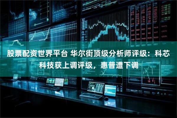 股票配资世界平台 华尔街顶级分析师评级：科芯科技获上调评级，惠普遭下调
