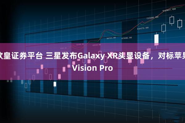 欧皇证券平台 三星发布Galaxy XR头显设备，对标苹果Vision Pro