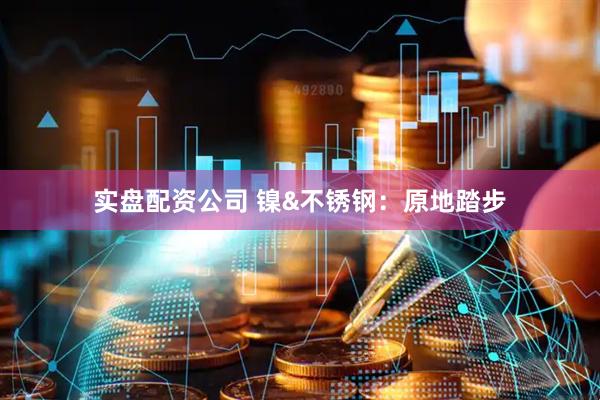 实盘配资公司 镍&不锈钢：原地踏步