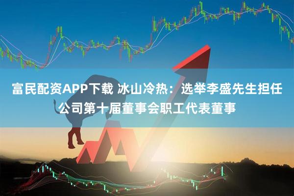 富民配资APP下载 冰山冷热：选举李盛先生担任公司第十届董事会职工代表董事