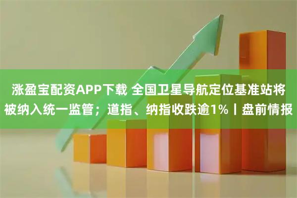 涨盈宝配资APP下载 全国卫星导航定位基准站将被纳入统一监管；道指、纳指收跌逾1%丨盘前情报