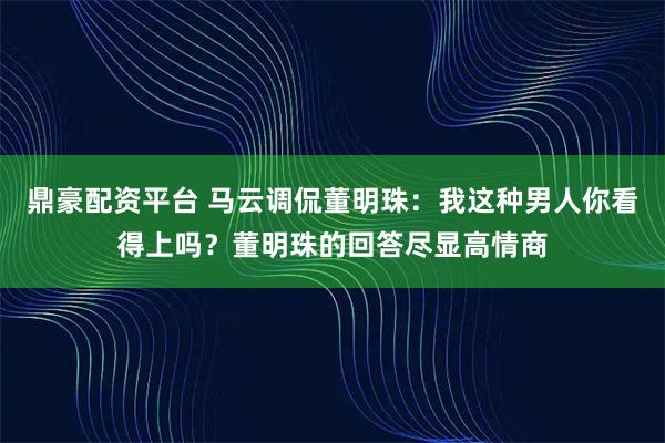 鼎豪配资平台 马云调侃董明珠：我这种男人你看得上吗？董明珠的回答尽显高情商