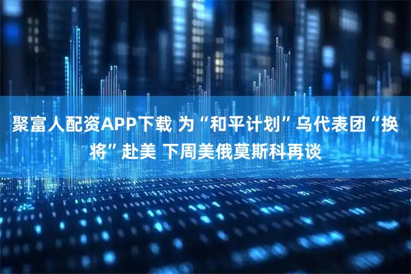 聚富人配资APP下载 为“和平计划”乌代表团“换将”赴美 下周美俄莫斯科再谈