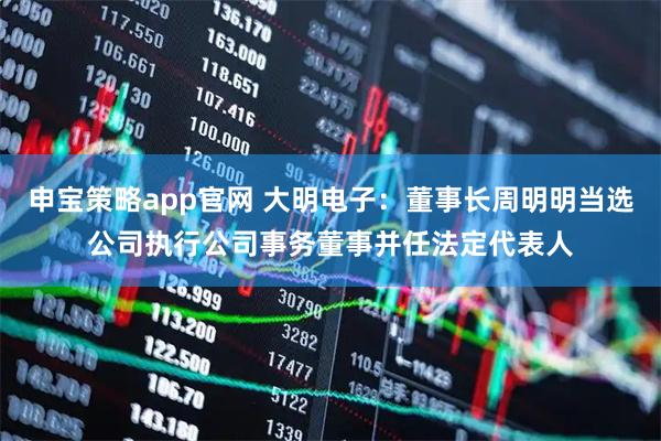 申宝策略app官网 大明电子：董事长周明明当选公司执行公司事务董事并任法定代表人