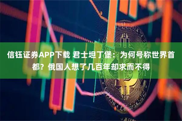 信钰证券APP下载 君士坦丁堡：为何号称世界首都？俄国人想了几百年却求而不得
