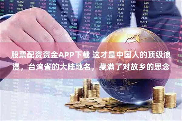 股票配资资金APP下载 这才是中国人的顶级浪漫，台湾省的大陆地名，藏满了对故乡的思念
