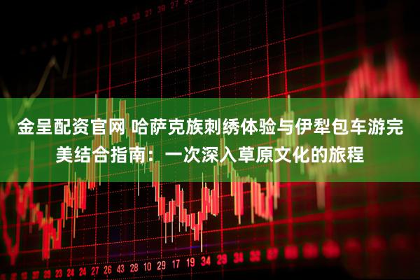 金呈配资官网 哈萨克族刺绣体验与伊犁包车游完美结合指南：一次深入草原文化的旅程