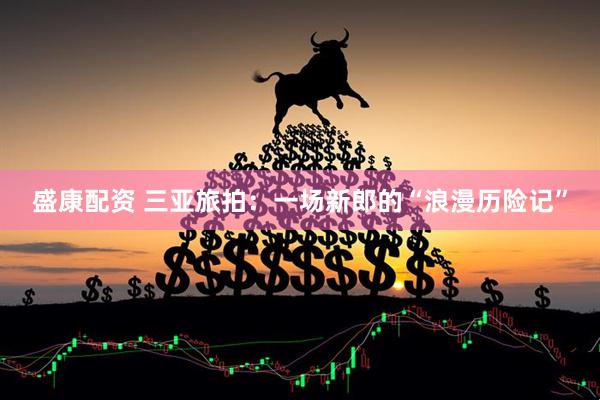 盛康配资 三亚旅拍：一场新郎的“浪漫历险记”