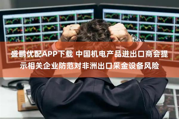 盛鹏优配APP下载 中国机电产品进出口商会提示相关企业防范对非洲出口采金设备风险