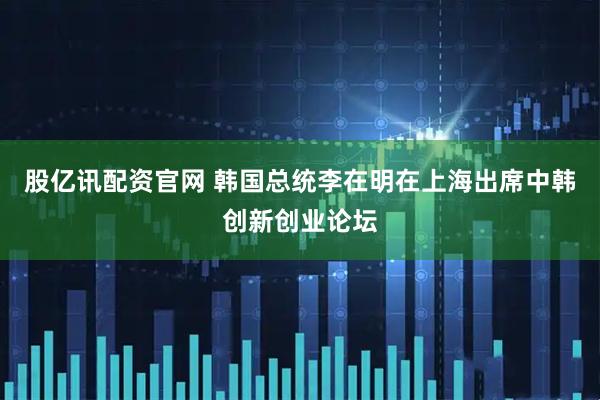 股亿讯配资官网 韩国总统李在明在上海出席中韩创新创业论坛