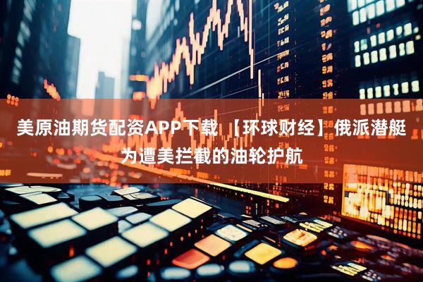 美原油期货配资APP下载 【环球财经】俄派潜艇为遭美拦截的油轮护航