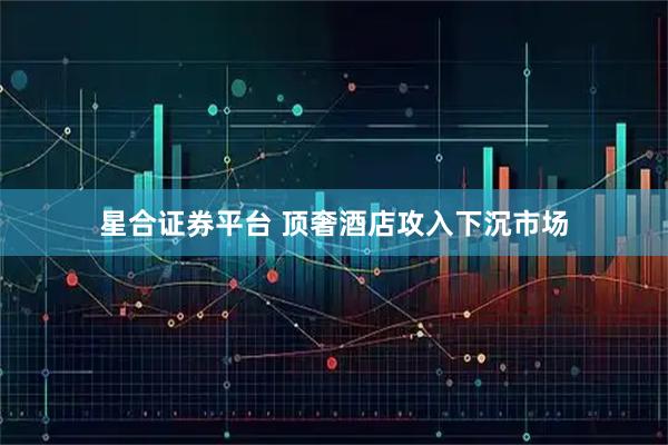 星合证券平台 顶奢酒店攻入下沉市场