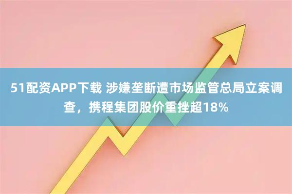51配资APP下载 涉嫌垄断遭市场监管总局立案调查，携程集团股价重挫超18%