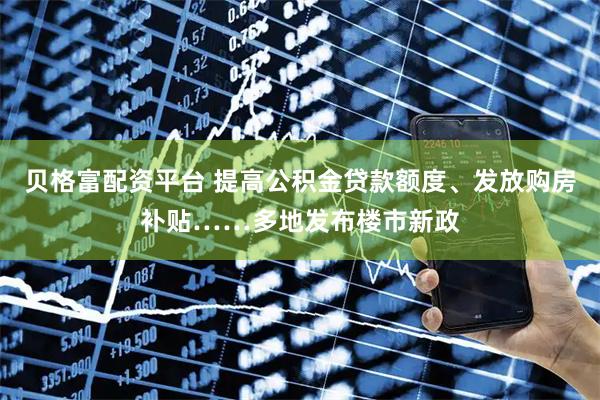 贝格富配资平台 提高公积金贷款额度、发放购房补贴……多地发布楼市新政