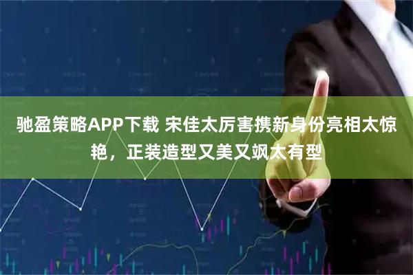 驰盈策略APP下载 宋佳太厉害携新身份亮相太惊艳，正装造型又美又飒太有型