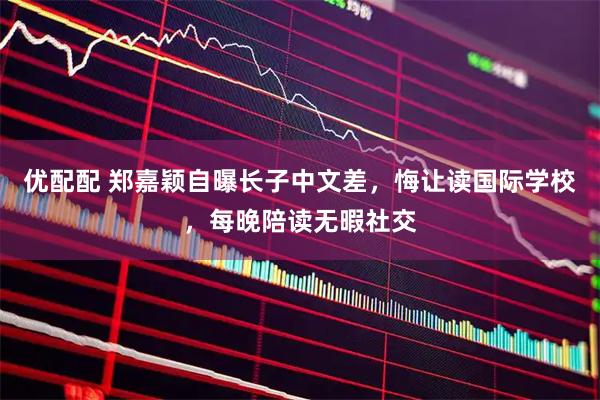 优配配 郑嘉颖自曝长子中文差，悔让读国际学校，每晚陪读无暇社交