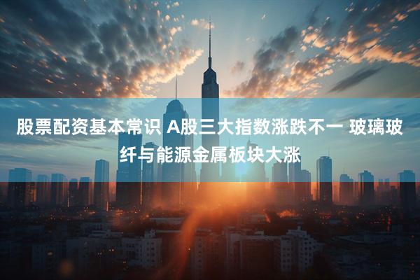 股票配资基本常识 A股三大指数涨跌不一 玻璃玻纤与能源金属板块大涨